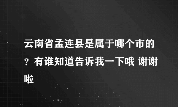 云南省孟连县是属于哪个市的？有谁知道告诉我一下哦 谢谢啦