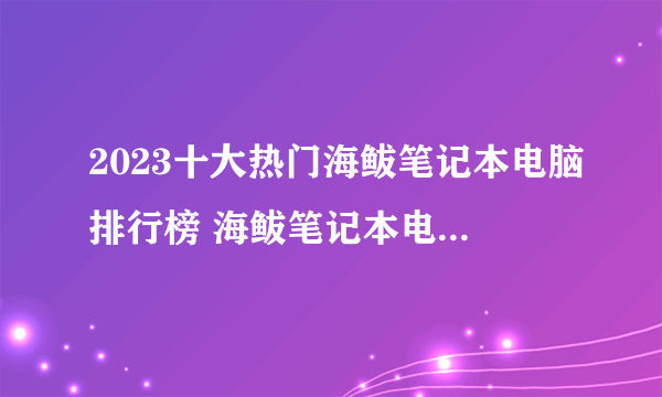 2023十大热门海鲅笔记本电脑排行榜 海鲅笔记本电脑哪款好【TOP榜】