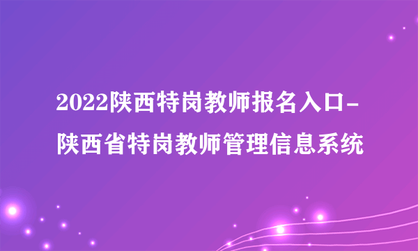 2022陕西特岗教师报名入口-陕西省特岗教师管理信息系统