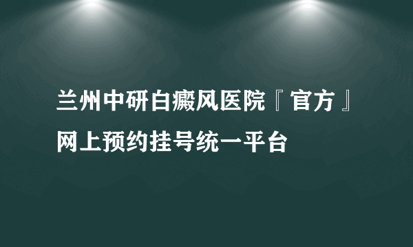 兰州中研白癜风医院『官方』网上预约挂号统一平台