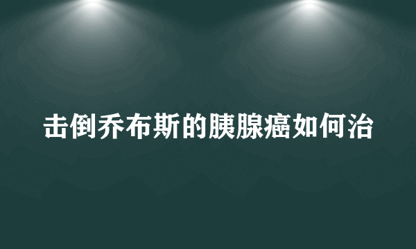 击倒乔布斯的胰腺癌如何治