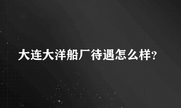 大连大洋船厂待遇怎么样？