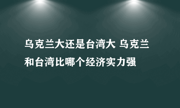 乌克兰大还是台湾大 乌克兰和台湾比哪个经济实力强