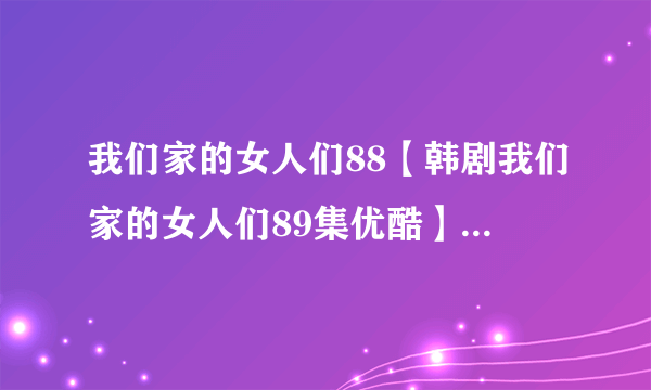 我们家的女人们88【韩剧我们家的女人们89集优酷】我们家的女人们88中字