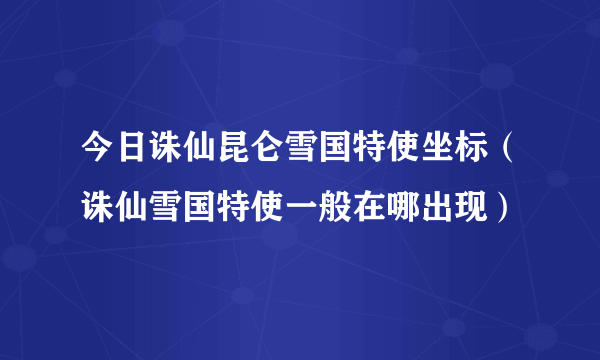 今日诛仙昆仑雪国特使坐标（诛仙雪国特使一般在哪出现）