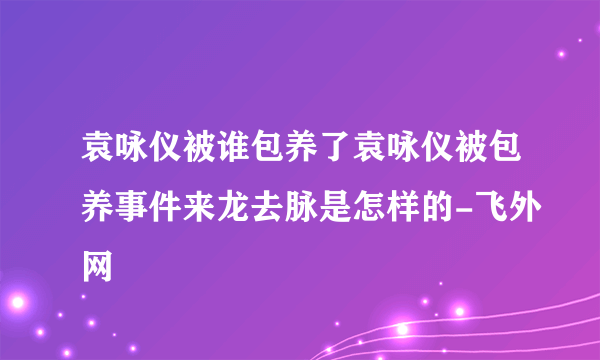 袁咏仪被谁包养了袁咏仪被包养事件来龙去脉是怎样的-飞外网