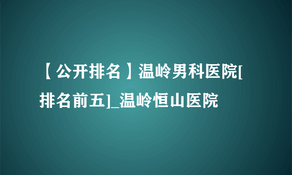 【公开排名】温岭男科医院[排名前五]_温岭恒山医院