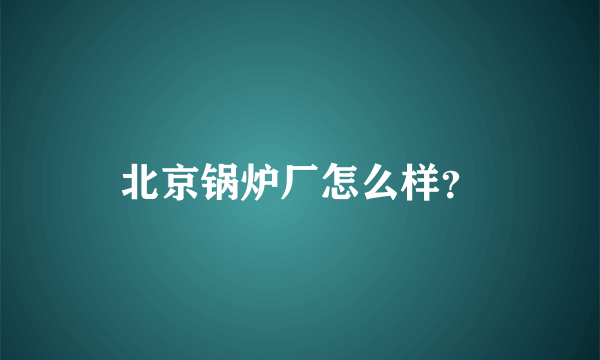 北京锅炉厂怎么样？