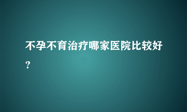 不孕不育治疗哪家医院比较好？