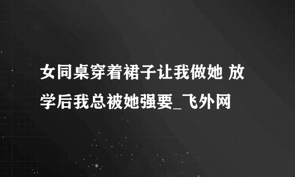 女同桌穿着裙子让我做她 放学后我总被她强要_飞外网