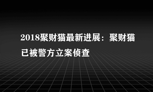 2018聚财猫最新进展：聚财猫已被警方立案侦查