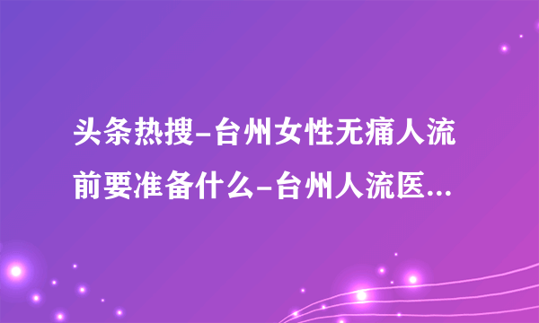 头条热搜-台州女性无痛人流前要准备什么-台州人流医院怎么选择