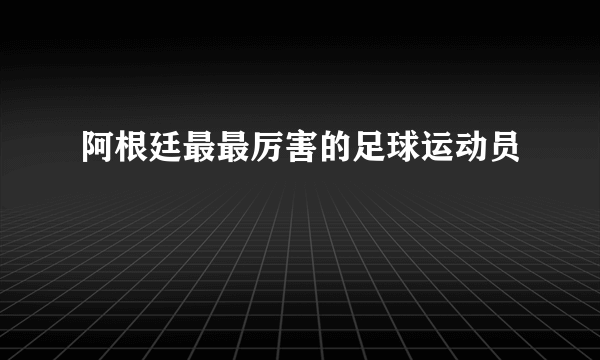 阿根廷最最厉害的足球运动员