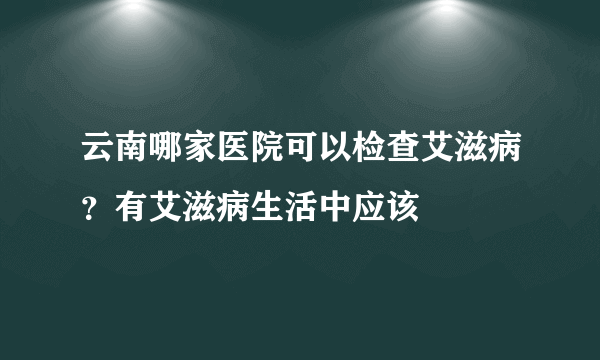 云南哪家医院可以检查艾滋病？有艾滋病生活中应该