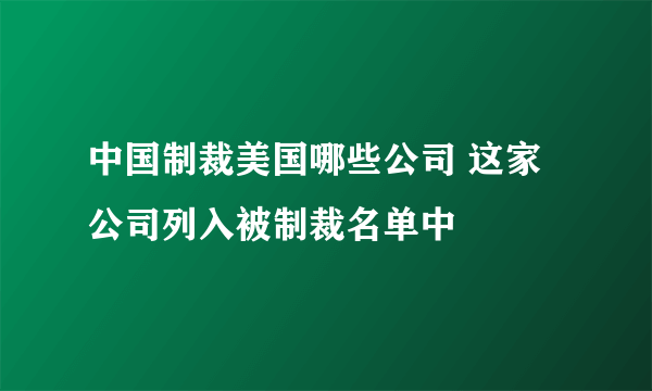 中国制裁美国哪些公司 这家公司列入被制裁名单中