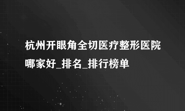 杭州开眼角全切医疗整形医院哪家好_排名_排行榜单