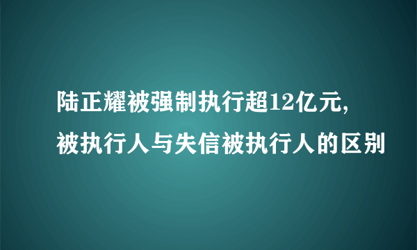 陆正耀被强制执行超12亿元,被执行人与失信被执行人的区别