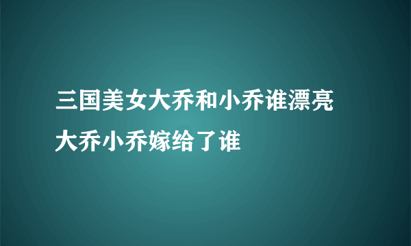 三国美女大乔和小乔谁漂亮 大乔小乔嫁给了谁