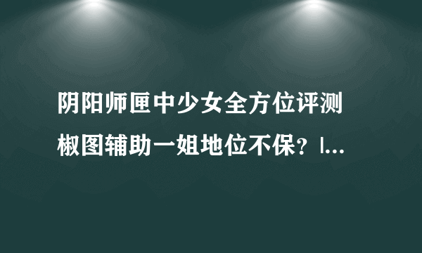 阴阳师匣中少女全方位评测 椒图辅助一姐地位不保？|匣之少女