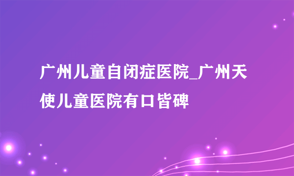 广州儿童自闭症医院_广州天使儿童医院有口皆碑