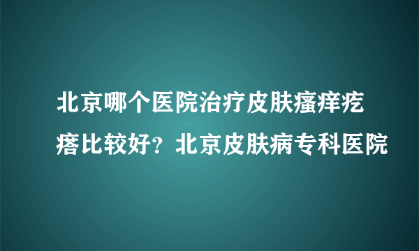 北京哪个医院治疗皮肤瘙痒疙瘩比较好？北京皮肤病专科医院