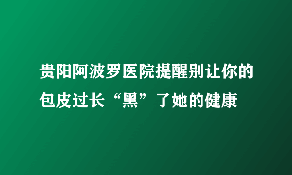 贵阳阿波罗医院提醒别让你的包皮过长“黑”了她的健康