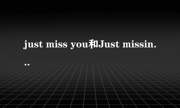 just miss you和Just missing You 有什么区别