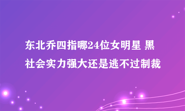 东北乔四指哪24位女明星 黑社会实力强大还是逃不过制裁