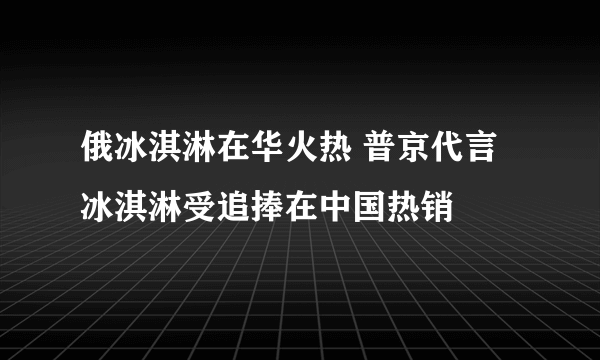 俄冰淇淋在华火热 普京代言冰淇淋受追捧在中国热销