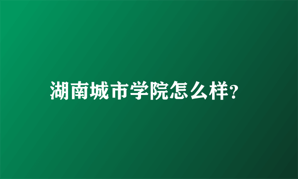 湖南城市学院怎么样？