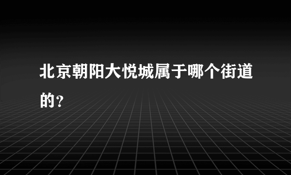 北京朝阳大悦城属于哪个街道的？