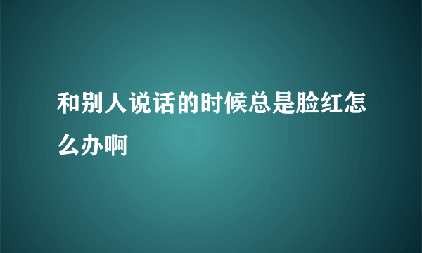 和别人说话的时候总是脸红怎么办啊 