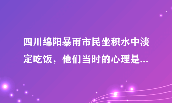 四川绵阳暴雨市民坐积水中淡定吃饭，他们当时的心理是怎样的？