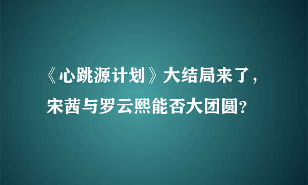 《心跳源计划》大结局来了， 宋茜与罗云熙能否大团圆？