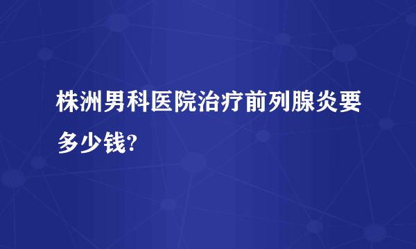 株洲男科医院治疗前列腺炎要多少钱?