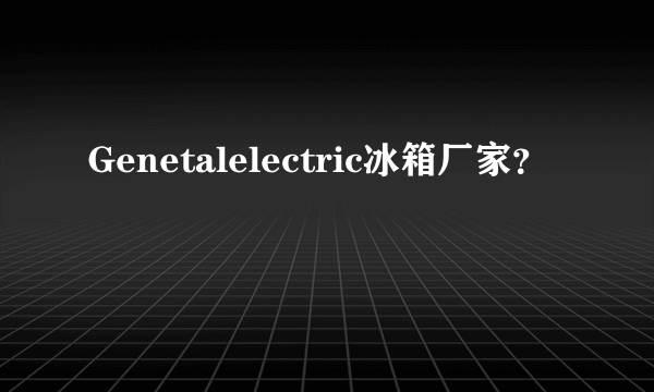 Genetalelectric冰箱厂家？