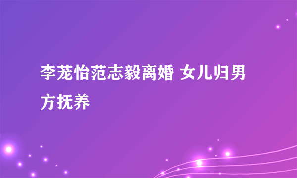 李茏怡范志毅离婚 女儿归男方抚养