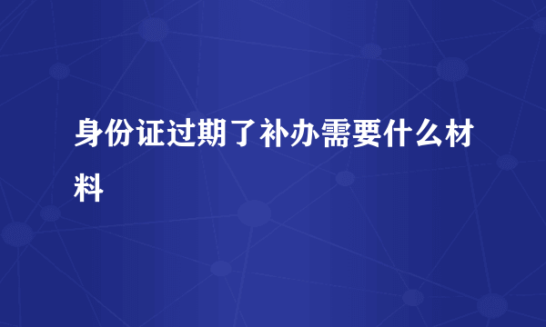 身份证过期了补办需要什么材料