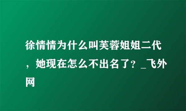 徐情情为什么叫芙蓉姐姐二代，她现在怎么不出名了？_飞外网