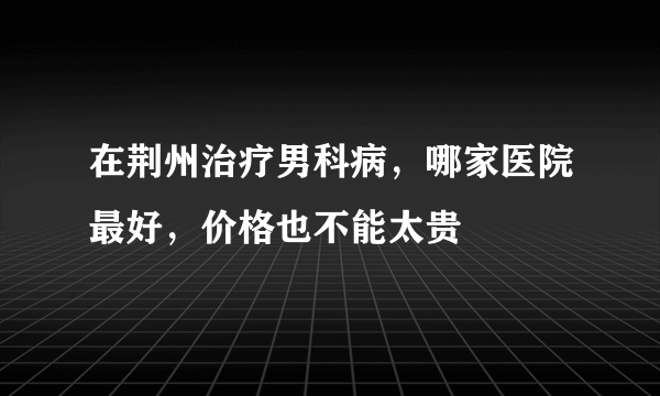 在荆州治疗男科病，哪家医院最好，价格也不能太贵