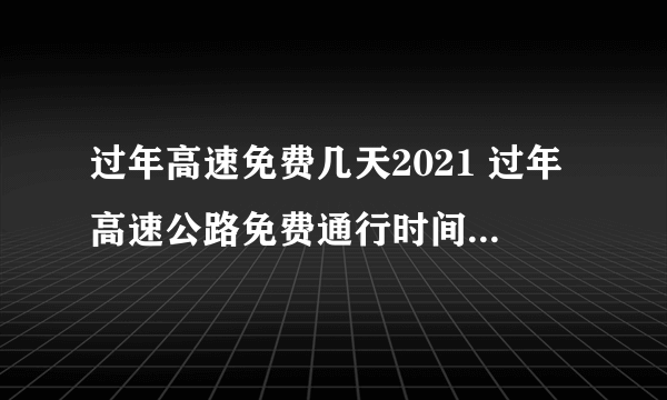 过年高速免费几天2021 过年高速公路免费通行时间2021