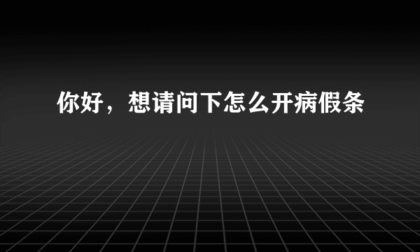 你好，想请问下怎么开病假条