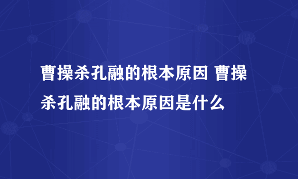 曹操杀孔融的根本原因 曹操杀孔融的根本原因是什么