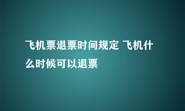 飞机票退票时间规定 飞机什么时候可以退票