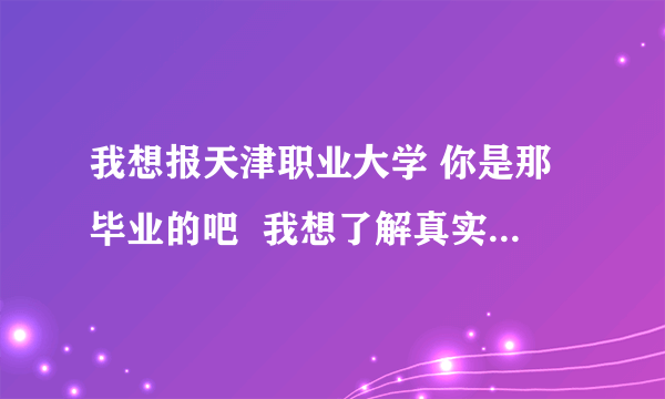 我想报天津职业大学 你是那毕业的吧  我想了解真实情况 不需要什么资料