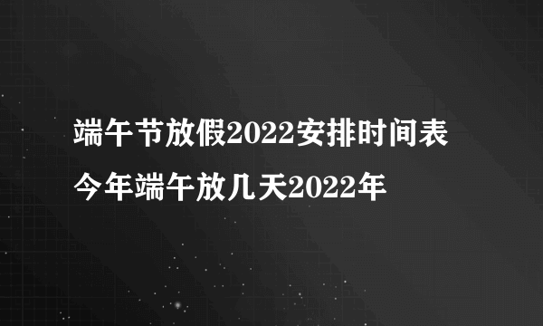 端午节放假2022安排时间表 今年端午放几天2022年