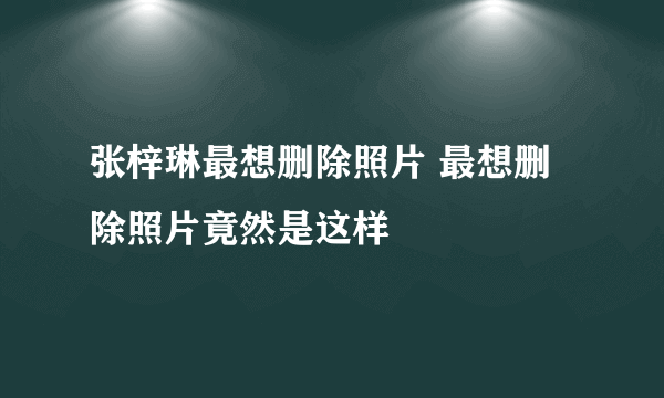 张梓琳最想删除照片 最想删除照片竟然是这样