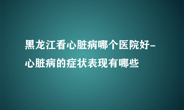 黑龙江看心脏病哪个医院好-心脏病的症状表现有哪些