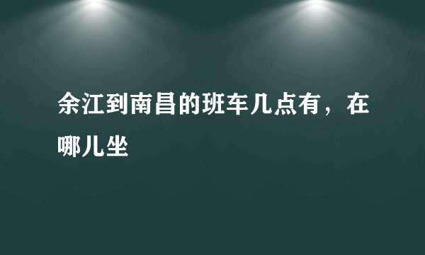 余江到南昌的班车几点有，在哪儿坐