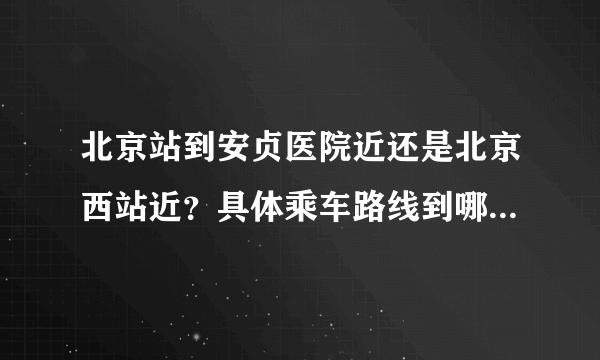 北京站到安贞医院近还是北京西站近？具体乘车路线到哪一站下，详细点，谢谢！